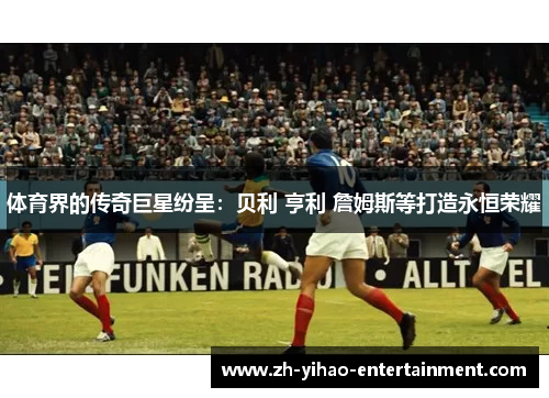 体育界的传奇巨星纷呈：贝利 亨利 詹姆斯等打造永恒荣耀